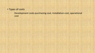 • Types of costs
Development costs purchasing cost, Installation cost, operational
cost

 