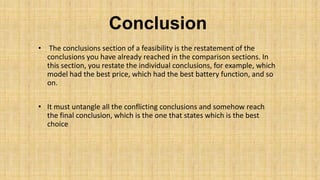 Conclusion
• The conclusions section of a feasibility is the restatement of the
conclusions you have already reached in the comparison sections. In
this section, you restate the individual conclusions, for example, which
model had the best price, which had the best battery function, and so
on.
• It must untangle all the conflicting conclusions and somehow reach
the final conclusion, which is the one that states which is the best
choice

 
