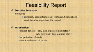 Feasibility Report
 Executive Summary
Includes
principal / salient features of technical, financial and
administrative aspects of the project

 Introduction
project genesis – how idea of project originated?
- whether fits in development plan?
organization of study
scope and status of report

 