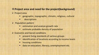 Project area and need for the project(background)
 Project area
 geographic, topographic, climatic, religious, cultural

descriptions
 Population pattern
 estimation and analyze growth rate
 estimate probable density of population
 Economic and Social conditions
 present living standards of various groups
 identification of locations according to income levels
 housing conditions
 data on education, literacy, unemployment etc.

 