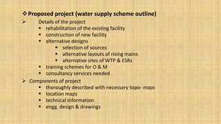 Proposed project (water supply scheme outline)


Details of the project
 rehabilitation of the existing facility
 construction of new facility
 alternative designs
 selection of sources
 alternative layouts of rising mains
 alternative sites of WTP & ESRs
 training schemes for O & M
 consultancy services needed
 Components of project
 thoroughly described with necessary topo- maps
 location maps
 technical information
 engg. design & drawings

 