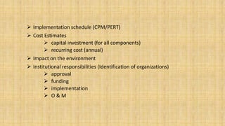  Implementation schedule (CPM/PERT)
 Cost Estimates
 capital investment (for all components)
 recurring cost (annual)
 Impact on the environment
 Institutional responsibilities (Identification of organizations)
 approval
 funding
 implementation
 O&M

 