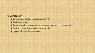 Conclusion
Summary of findings and results of FR
Review of need
Recommended alternative scope, coverage and components
Capital cost and tentative financing plan
Urgency for implementation

 