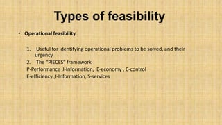 Types of feasibility
• Operational feasibility
1. Useful for identifying operational problems to be solved, and their
urgency
2. The “PIECES” framework
P-Performance ,I-Information, E-economy , C-control
E-efficiency ,I-Information, S-services

 