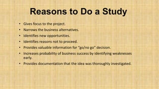 Reasons to Do a Study
• Gives focus to the project.
• Narrows the business alternatives.
• Identifies new opportunities.
•...