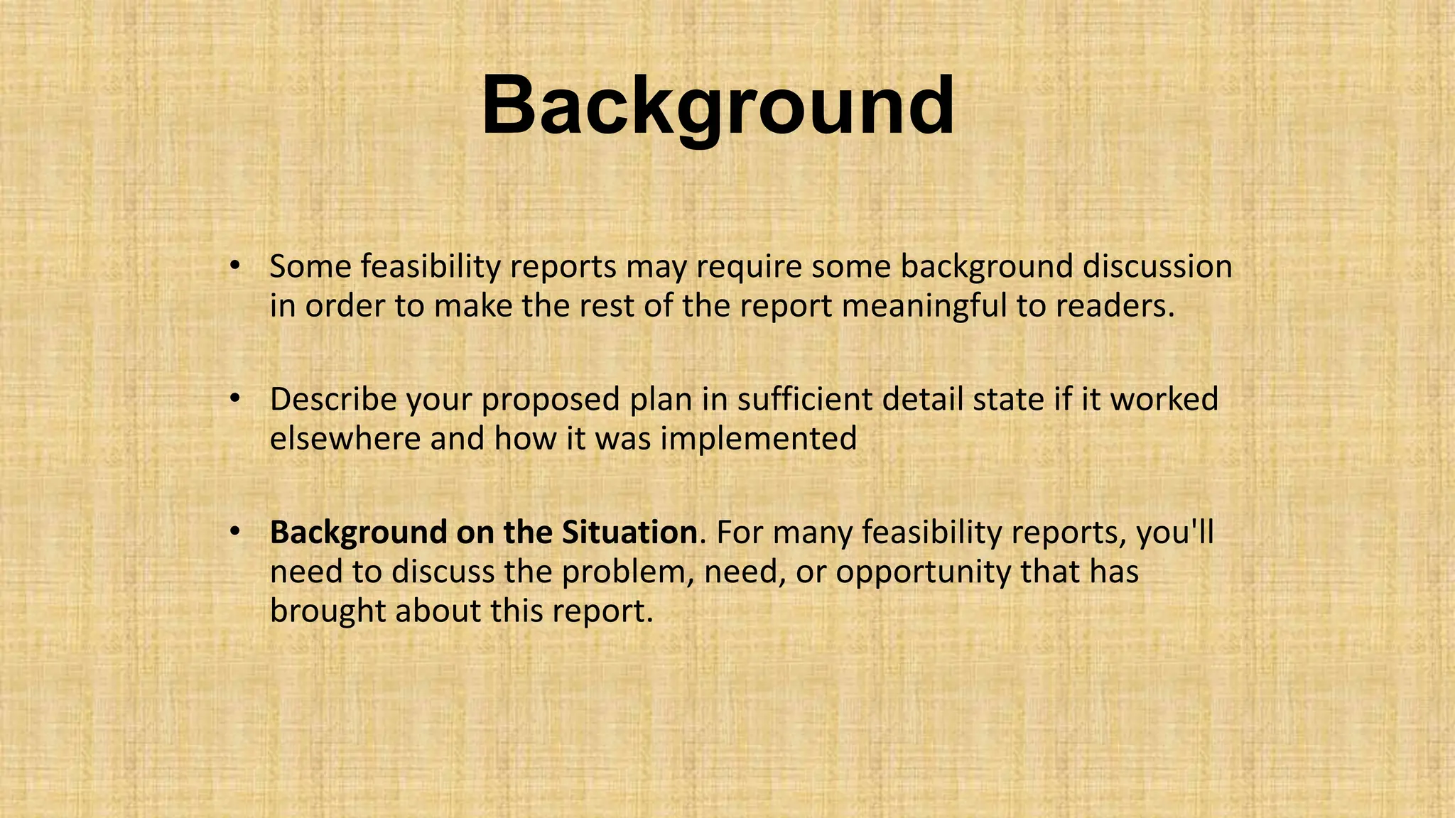 Background
• Some feasibility reports may require some background discussion
in order to make the rest of the report meaningful to readers.
• Describe your proposed plan in sufficient detail state if it worked
elsewhere and how it was implemented
• Background on the Situation. For many feasibility reports, you'll
need to discuss the problem, need, or opportunity that has
brought about this report.
 