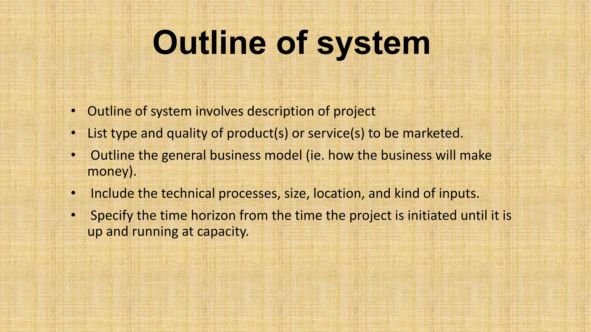 Outline of system
• Outline of system involves description of project
• List type and quality of product(s) or service(s) to be marketed.
• Outline the general business model (ie. how the business will make
money).
• Include the technical processes, size, location, and kind of inputs.
• Specify the time horizon from the time the project is initiated until it is
up and running at capacity.
 