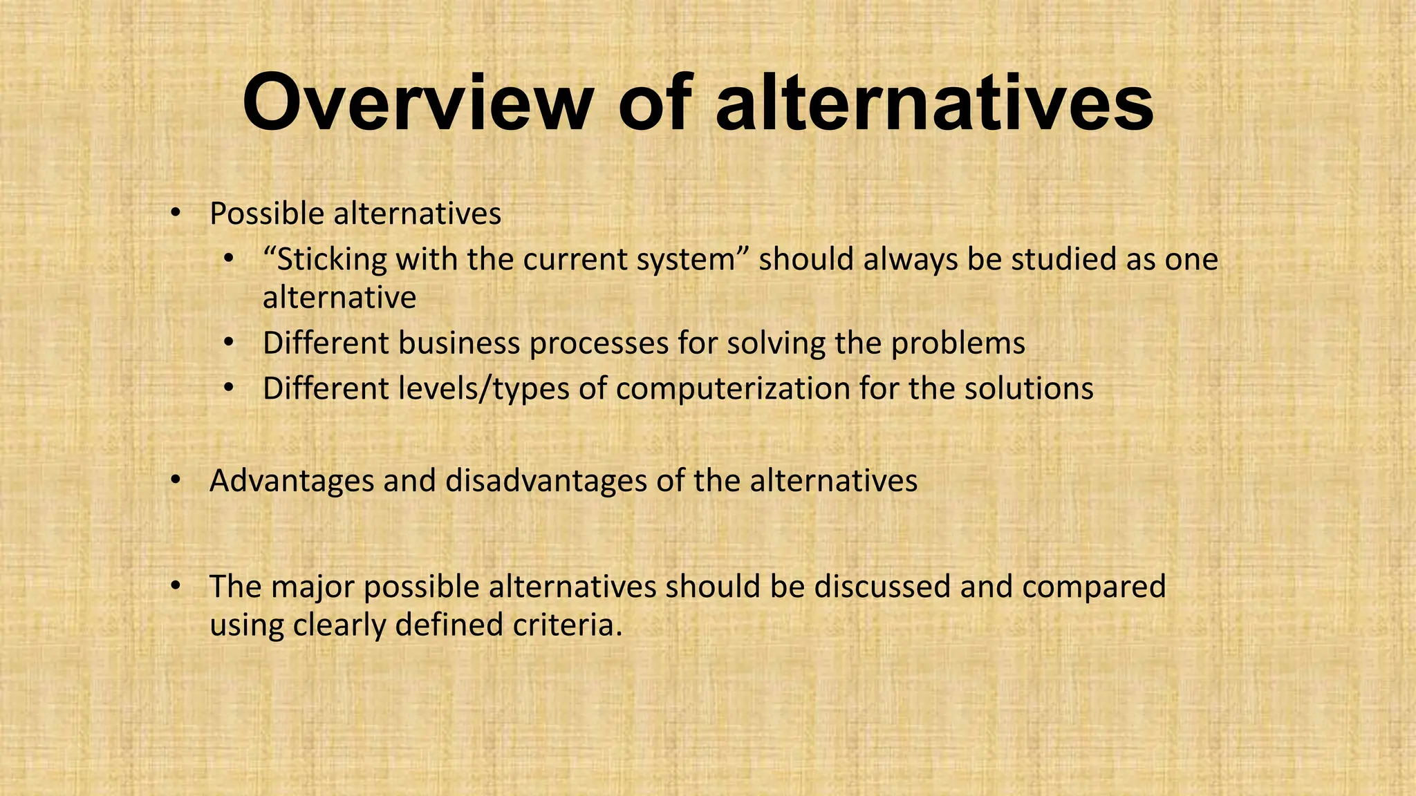 Overview of alternatives
• Possible alternatives
• “Sticking with the current system” should always be studied as one
alternative
• Different business processes for solving the problems
• Different levels/types of computerization for the solutions
• Advantages and disadvantages of the alternatives
• The major possible alternatives should be discussed and compared
using clearly defined criteria.
 