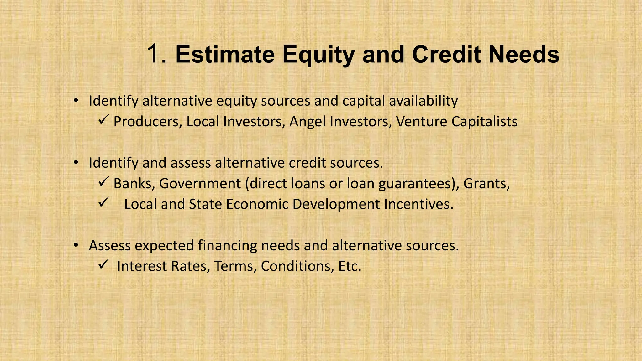 1. Estimate Equity and Credit Needs
• Identify alternative equity sources and capital availability
 Producers, Local Investors, Angel Investors, Venture Capitalists
• Identify and assess alternative credit sources.
 Banks, Government (direct loans or loan guarantees), Grants,
 Local and State Economic Development Incentives.
• Assess expected financing needs and alternative sources.
 Interest Rates, Terms, Conditions, Etc.
 
