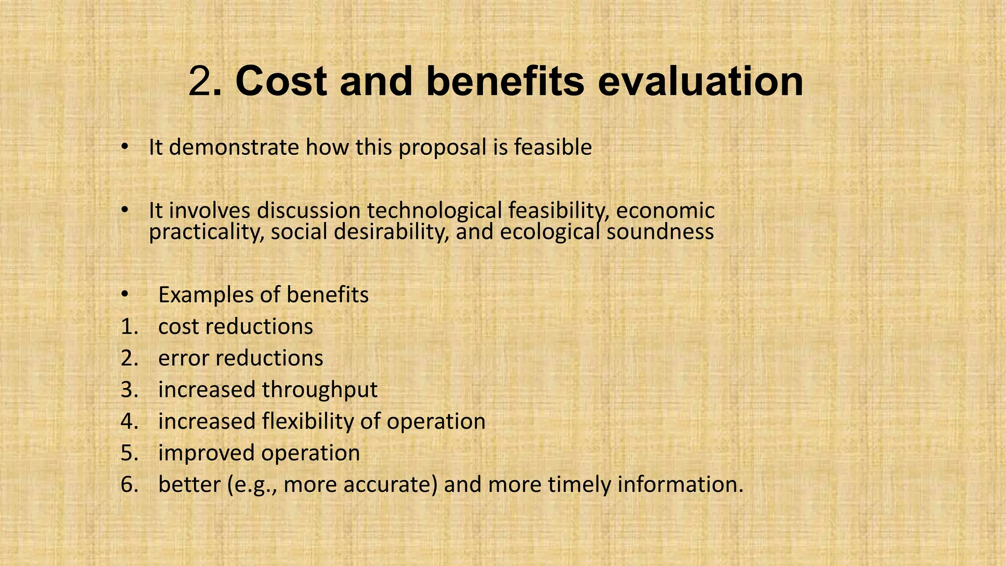 2. Cost and benefits evaluation
• It demonstrate how this proposal is feasible
• It involves discussion technological feasibility, economic
practicality, social desirability, and ecological soundness
• Examples of benefits
1. cost reductions
2. error reductions
3. increased throughput
4. increased flexibility of operation
5. improved operation
6. better (e.g., more accurate) and more timely information.
 