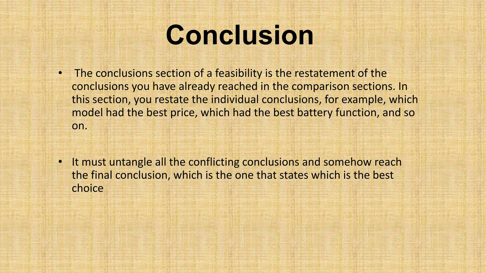 Conclusion
• The conclusions section of a feasibility is the restatement of the
conclusions you have already reached in the comparison sections. In
this section, you restate the individual conclusions, for example, which
model had the best price, which had the best battery function, and so
on.
• It must untangle all the conflicting conclusions and somehow reach
the final conclusion, which is the one that states which is the best
choice
 