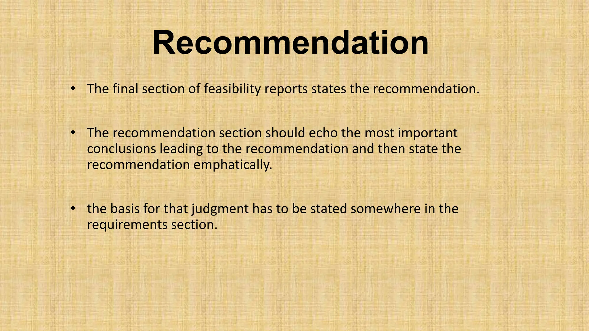Recommendation
• The final section of feasibility reports states the recommendation.
• The recommendation section should echo the most important
conclusions leading to the recommendation and then state the
recommendation emphatically.
• the basis for that judgment has to be stated somewhere in the
requirements section.
 