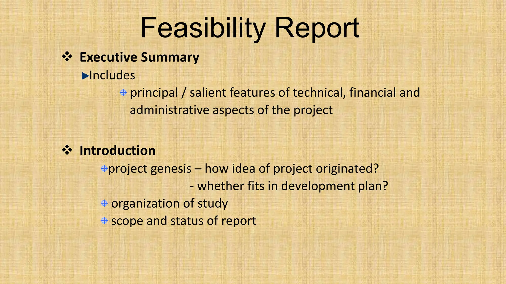Feasibility Report
 Executive Summary
Includes
principal / salient features of technical, financial and
administrative aspects of the project
 Introduction
project genesis – how idea of project originated?
- whether fits in development plan?
organization of study
scope and status of report
 