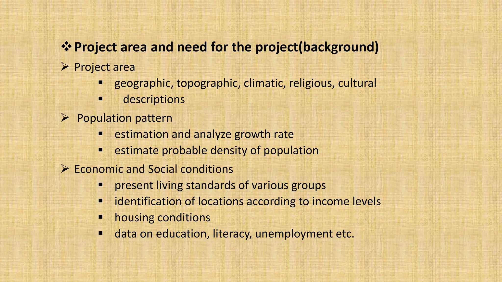 Project area and need for the project(background)
 Project area
 geographic, topographic, climatic, religious, cultural
 descriptions
 Population pattern
 estimation and analyze growth rate
 estimate probable density of population
 Economic and Social conditions
 present living standards of various groups
 identification of locations according to income levels
 housing conditions
 data on education, literacy, unemployment etc.
 