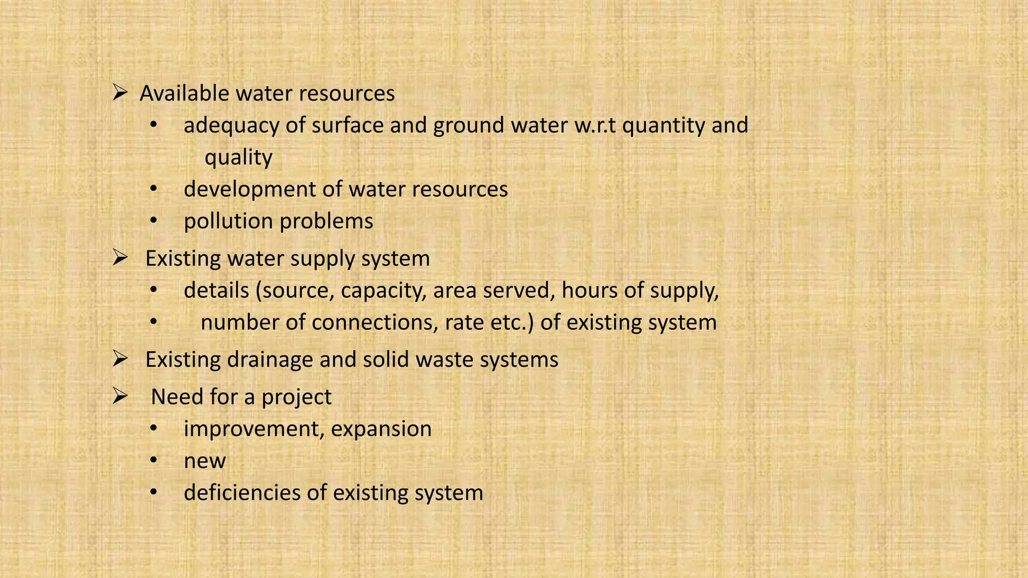  Available water resources
• adequacy of surface and ground water w.r.t quantity and
quality
• development of water resources
• pollution problems
 Existing water supply system
• details (source, capacity, area served, hours of supply,
• number of connections, rate etc.) of existing system
 Existing drainage and solid waste systems
 Need for a project
• improvement, expansion
• new
• deficiencies of existing system
 