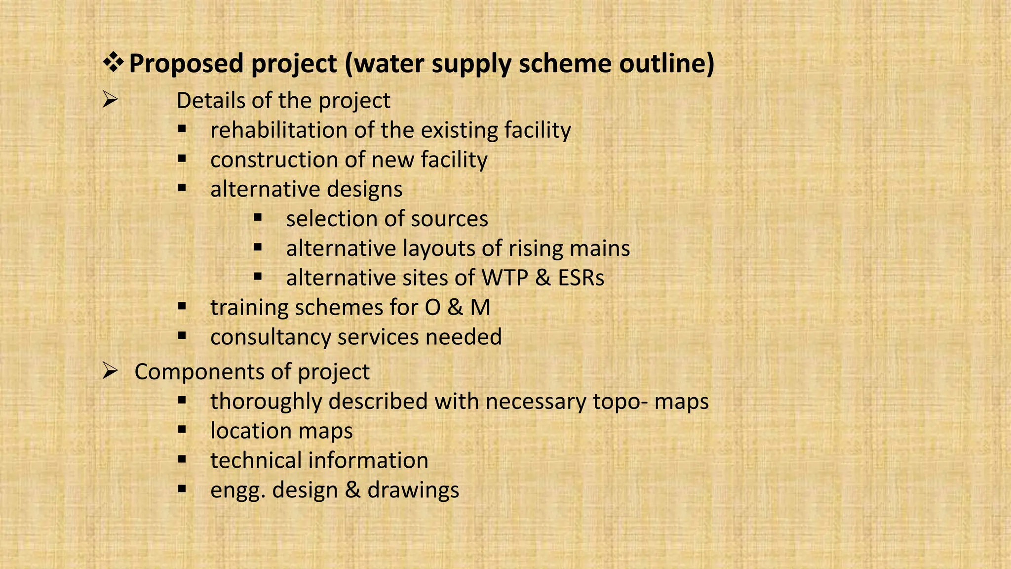 Proposed project (water supply scheme outline)
 Details of the project
 rehabilitation of the existing facility
 construction of new facility
 alternative designs
 selection of sources
 alternative layouts of rising mains
 alternative sites of WTP & ESRs
 training schemes for O & M
 consultancy services needed
 Components of project
 thoroughly described with necessary topo- maps
 location maps
 technical information
 engg. design & drawings
 