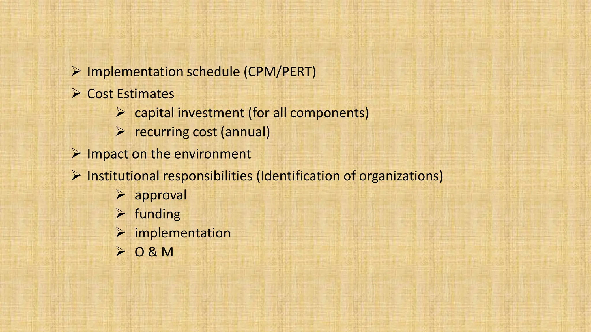  Implementation schedule (CPM/PERT)
 Cost Estimates
 capital investment (for all components)
 recurring cost (annual)
 Impact on the environment
 Institutional responsibilities (Identification of organizations)
 approval
 funding
 implementation
 O & M
 