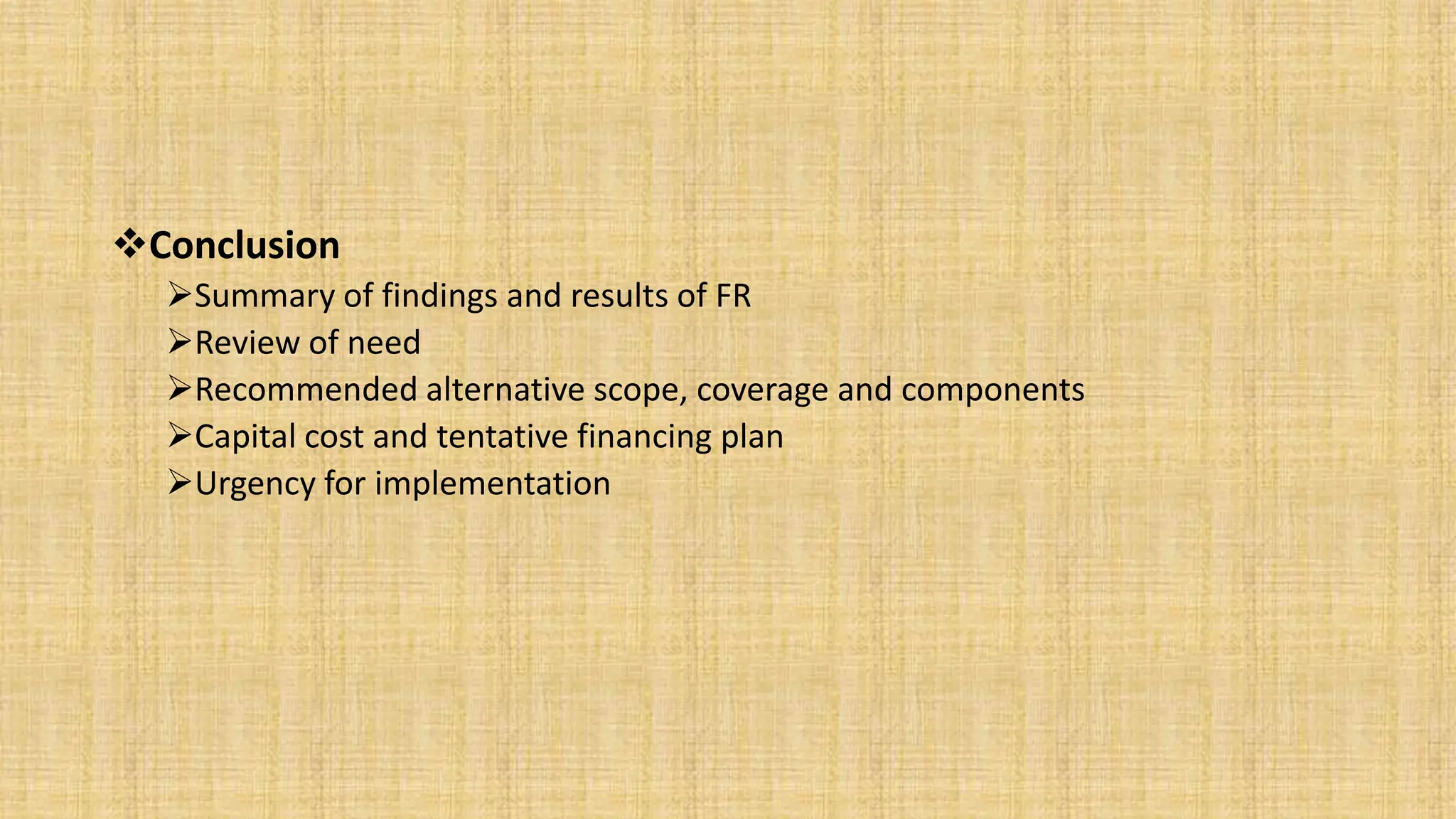 Conclusion
Summary of findings and results of FR
Review of need
Recommended alternative scope, coverage and components
Capital cost and tentative financing plan
Urgency for implementation
 