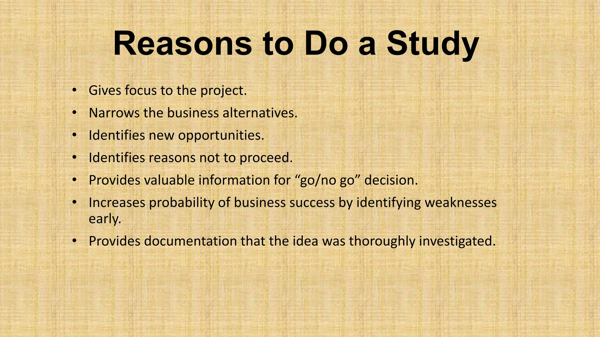 Reasons to Do a Study
• Gives focus to the project.
• Narrows the business alternatives.
• Identifies new opportunities.
• Identifies reasons not to proceed.
• Provides valuable information for “go/no go” decision.
• Increases probability of business success by identifying weaknesses
early.
• Provides documentation that the idea was thoroughly investigated.
 