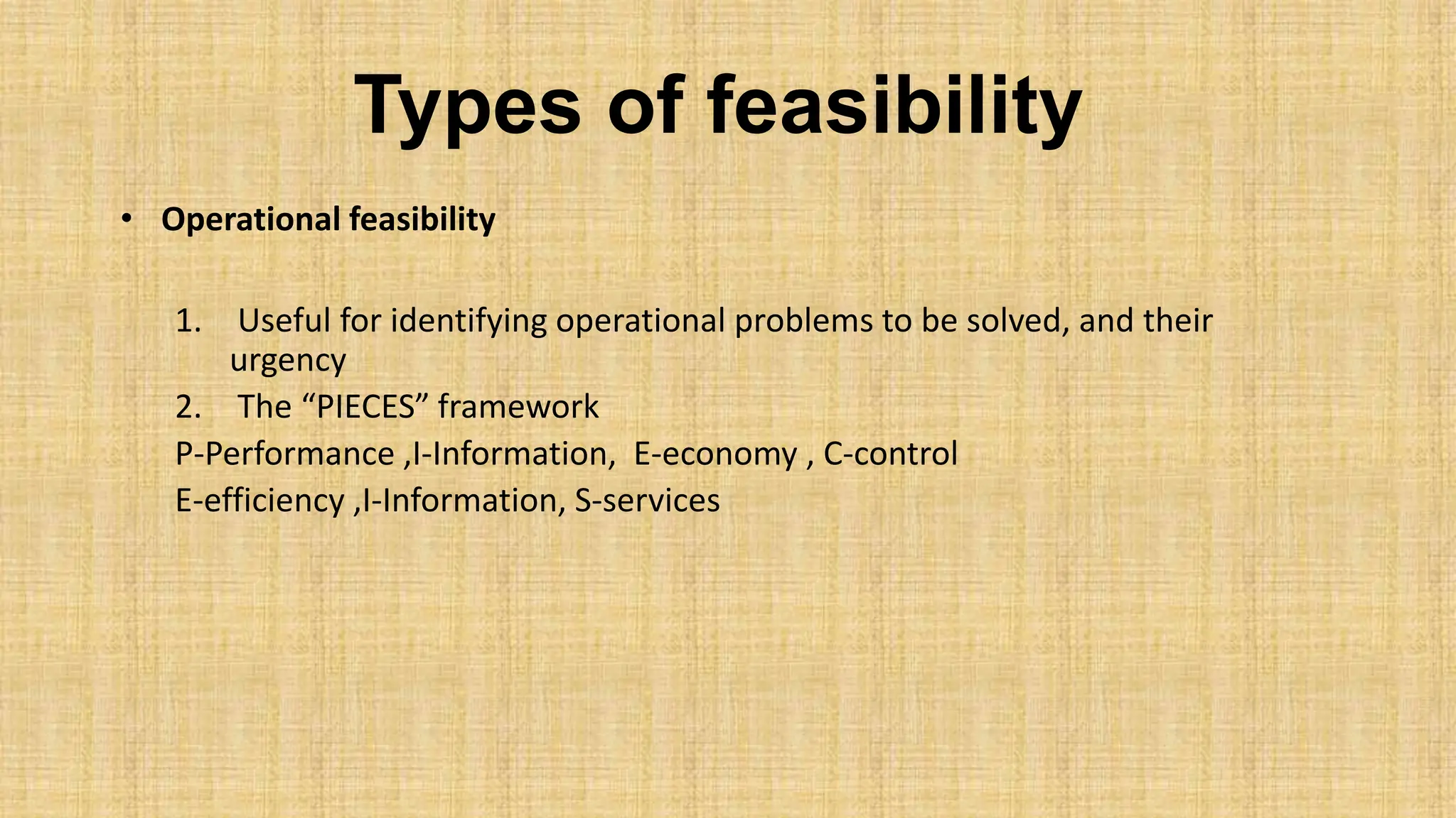 Types of feasibility
• Operational feasibility
1. Useful for identifying operational problems to be solved, and their
urgency
2. The “PIECES” framework
P-Performance ,I-Information, E-economy , C-control
E-efficiency ,I-Information, S-services
 