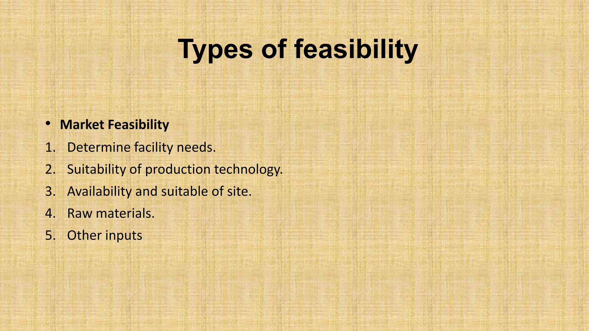 Types of feasibility
• Market Feasibility
1. Determine facility needs.
2. Suitability of production technology.
3. Availability and suitable of site.
4. Raw materials.
5. Other inputs
 