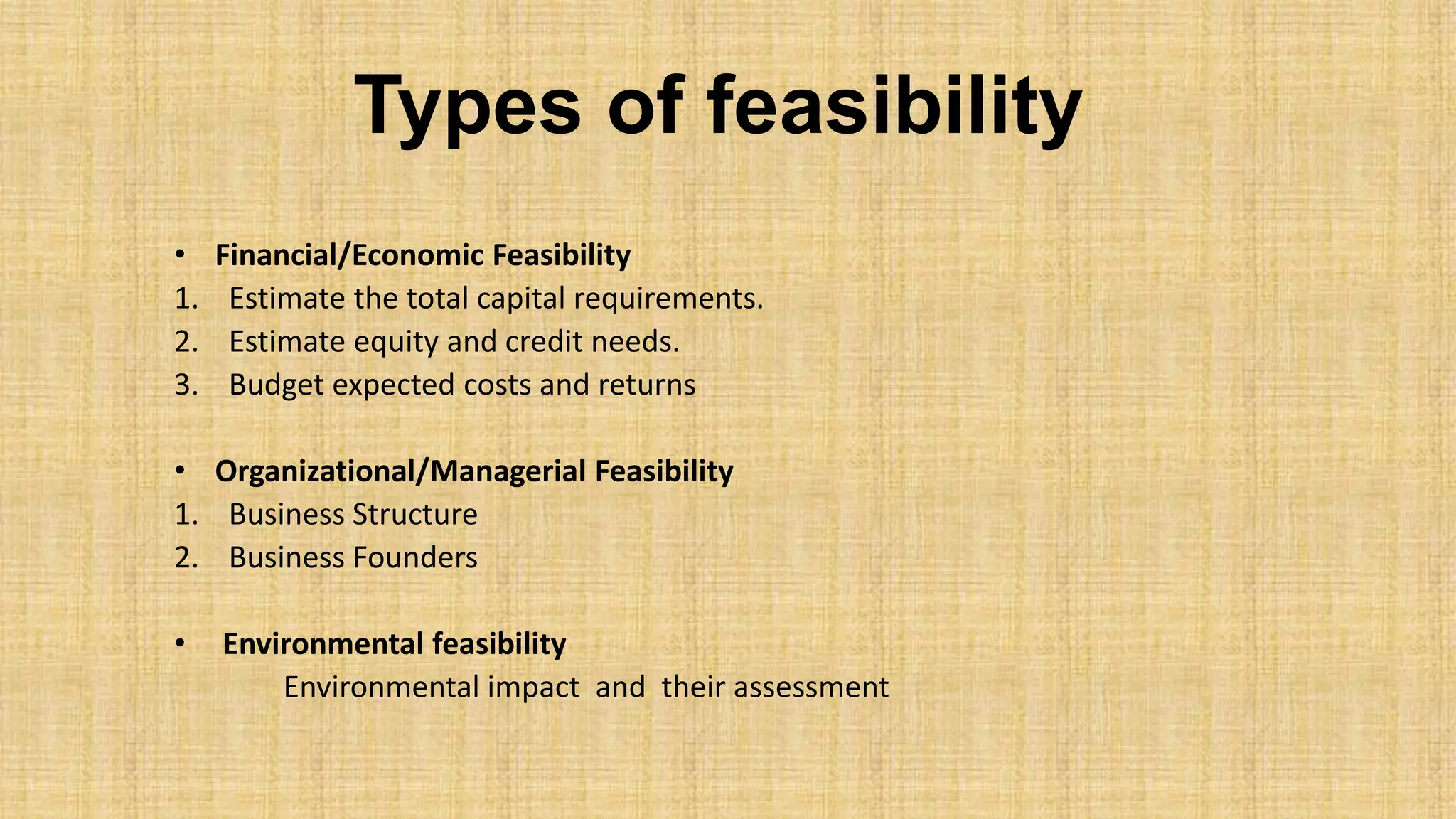Types of feasibility
• Financial/Economic Feasibility
1. Estimate the total capital requirements.
2. Estimate equity and credit needs.
3. Budget expected costs and returns
• Organizational/Managerial Feasibility
1. Business Structure
2. Business Founders
• Environmental feasibility
Environmental impact and their assessment
 