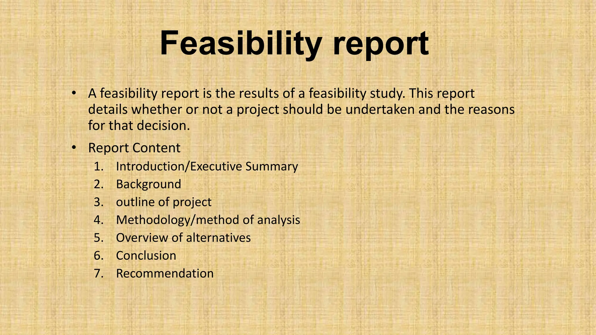 Feasibility report
• A feasibility report is the results of a feasibility study. This report
details whether or not a project should be undertaken and the reasons
for that decision.
• Report Content
1. Introduction/Executive Summary
2. Background
3. outline of project
4. Methodology/method of analysis
5. Overview of alternatives
6. Conclusion
7. Recommendation
 