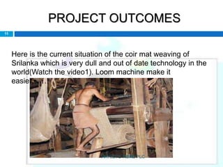 PROJECT OUTCOMES
11
Here is the current situation of the coir mat weaving of
Srilanka which is very dull and out of date technology in the
world(Watch the video1). Loom machine make it
easier……!
HAYLEYS FIBRE PLC
 