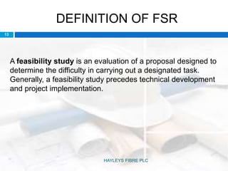 DEFINITION OF FSR
A feasibility study is an evaluation of a proposal designed to
determine the difficulty in carrying out a designated task.
Generally, a feasibility study precedes technical development
and project implementation.
13
HAYLEYS FIBRE PLC
 