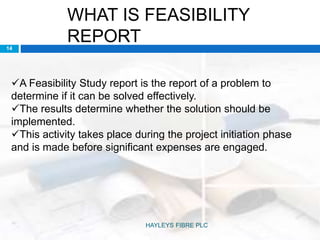 WHAT IS FEASIBILITY
REPORT
A Feasibility Study report is the report of a problem to
determine if it can be solved effectively.
The results determine whether the solution should be
implemented.
This activity takes place during the project initiation phase
and is made before significant expenses are engaged.
14
HAYLEYS FIBRE PLC
 