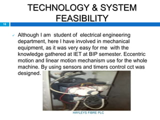 TECHNOLOGY & SYSTEM
FEASIBILITY
 Although I am student of electrical engineering
department, here I have involved in mechanical
equipment, as it was very easy for me with the
knowledge gathered at IET at BIP semester. Eccentric
motion and linear motion mechanism use for the whole
machine. By using sensors and timers control cct was
designed.
18
HAYLEYS FIBRE PLC
 