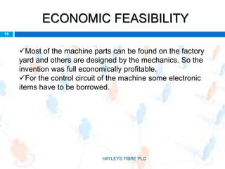 ECONOMIC FEASIBILITY
Most of the machine parts can be found on the factory
yard and others are designed by the mechanics. So the
invention was full economically profitable.
For the control circuit of the machine some electronic
items have to be borrowed.
19
HAYLEYS FIBRE PLC
 