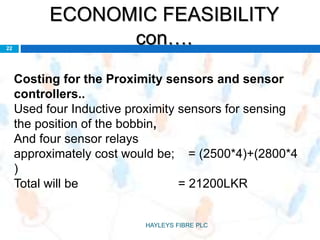 ECONOMIC FEASIBILITY
con….22
Costing for the Proximity sensors and sensor
controllers..
Used four Inductive proximity sensors for sensing
the position of the bobbin,
And four sensor relays
approximately cost would be; = (2500*4)+(2800*4
)
Total will be = 21200LKR
HAYLEYS FIBRE PLC
 