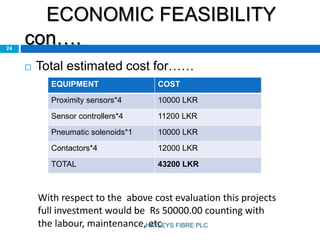 ECONOMIC FEASIBILITY
con….24
 Total estimated cost for……
EQUIPMENT COST
Proximity sensors*4 10000 LKR
Sensor controllers*4 11200 LKR
Pneumatic solenoids*1 10000 LKR
Contactors*4 12000 LKR
TOTAL 43200 LKR
With respect to the above cost evaluation this projects
full investment would be Rs 50000.00 counting with
the labour, maintenance, etcHAYLEYS FIBRE PLC
 
