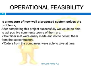OPERATIONAL FEASIBILITY
30
Is a measure of how well a proposed system solves the
problems,
After completing this project successfully we would be able
to get positive comments .some of them are,
Coir fiber mat were easily made and not to collect them
from the subcontractors.
Orders from the companies were able to give at time.
HAYLEYS FIBRE PLC
 