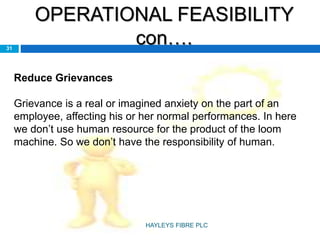 OPERATIONAL FEASIBILITY
con….31
Reduce Grievances
Grievance is a real or imagined anxiety on the part of an
employee, affecting his or her normal performances. In here
we don’t use human resource for the product of the loom
machine. So we don’t have the responsibility of human.
HAYLEYS FIBRE PLC
 