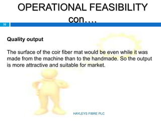OPERATIONAL FEASIBILITY
con….32
Quality output
The surface of the coir fiber mat would be even while it was
made from the machine than to the handmade. So the output
is more attractive and suitable for market.
HAYLEYS FIBRE PLC
 