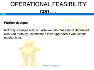 OPERATIONAL FEASIBILITY
con….33
Further designs
Not only a simple mat, but also we can make more decorated
closured mats by this machine if we upgraded it with simple
mechanisms.
HAYLEYS FIBRE PLC
 