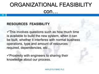 ORGANIZATIONAL FEASIBILITY
con…42
RESOURCES FEASIBILITY
This involves questions such as how much time
is available to build the new system, when it can
be built, whether it interferes with normal business
operations, type and amount of resources
required, dependencies, etc .
Proximity with engineers to sharing their
knowledge about our process.
HAYLEYS FIBRE PLC
 