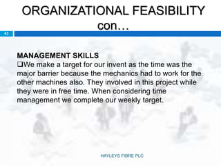 ORGANIZATIONAL FEASIBILITY
con…43
MANAGEMENT SKILLS
We make a target for our invent as the time was the
major barrier because the mechanics had to work for the
other machines also. They involved in this project while
they were in free time. When considering time
management we complete our weekly target.
HAYLEYS FIBRE PLC
 