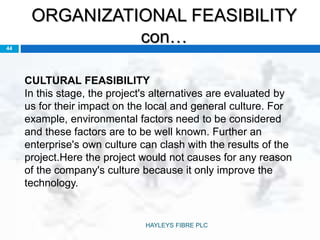 ORGANIZATIONAL FEASIBILITY
con…44
CULTURAL FEASIBILITY
In this stage, the project's alternatives are evaluated by
us for their impact on the local and general culture. For
example, environmental factors need to be considered
and these factors are to be well known. Further an
enterprise's own culture can clash with the results of the
project.Here the project would not causes for any reason
of the company's culture because it only improve the
technology.
HAYLEYS FIBRE PLC
 