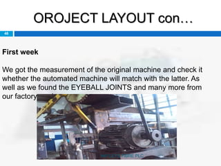 OROJECT LAYOUT con…
46
First week
We got the measurement of the original machine and check it
whether the automated machine will match with the latter. As
well as we found the EYEBALL JOINTS and many more from
our factory yard.
HAYLEYS FIBRE PLC
 
