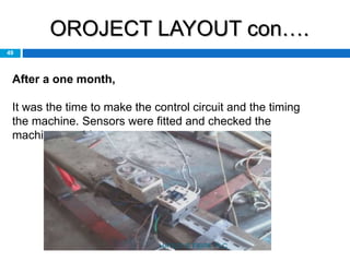 OROJECT LAYOUT con….
49
After a one month,
It was the time to make the control circuit and the timing
the machine. Sensors were fitted and checked the
machine roughly.
HAYLEYS FIBRE PLC
 
