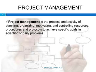 PROJECT MANAGEMENT
Project management is the process and activity of
planning, organizing, motivating, and controlling resources,
procedures and protocols to achieve specific goals in
scientific or daily problems
5
HAYLEYS FIBRE PLC
 