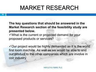 MARKET RESEARCH
55
The key questions that should be answered in the
Market Research section of the feasibility study are
presented below.
What is the current or projected demand for your
proposed products or services?
Our project would be highly demanded as it is the world
first loom machine. As well as we would be able to end
our product to the other companies which are involve in
coir industry
HAYLEYS FIBRE PLC
 