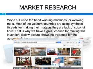 MARKET RESEARCH
56
World still used the hand working machines for weaving
mats. Most of the western countries are using synthetic
threads for making their mats as they are lack of coconut
fibre. That is why we have a great chance for making this
invention. Below picture shows no evidence for the
automated one.
HAYLEYS FIBRE PLC
 