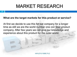 MARKET RESEARCH
57
What are the target markets for this product or service?
At first we decide to use this for our company for a longer
time as still we are the world number one coir fiber product
company. After few years we can give our knowledge and
experience about this product for the outer world.
HAYLEYS FIBRE PLC
 