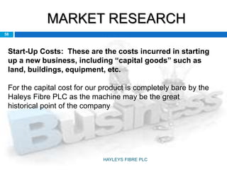 MARKET RESEARCH
58
Start-Up Costs: These are the costs incurred in starting
up a new business, including “capital goods” such as
land, buildings, equipment, etc.
For the capital cost for our product is completely bare by the
Haleys Fibre PLC as the machine may be the great
historical point of the company
HAYLEYS FIBRE PLC
 