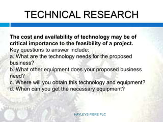 TECHNICAL RESEARCH
The cost and availability of technology may be of
critical importance to the feasibility of a project.
Key questions to answer include:
a. What are the technology needs for the proposed
business?
b. What other equipment does your proposed business
need?
c. Where will you obtain this technology and equipment?
d. When can you get the necessary equipment?
HAYLEYS FIBRE PLC
 