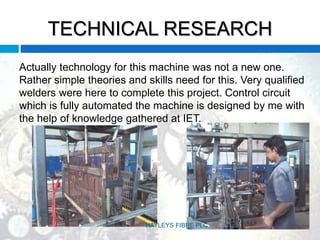 TECHNICAL RESEARCH
Actually technology for this machine was not a new one.
Rather simple theories and skills need for this. Very qualified
welders were here to complete this project. Control circuit
which is fully automated the machine is designed by me with
the help of knowledge gathered at IET.
HAYLEYS FIBRE PLC
 